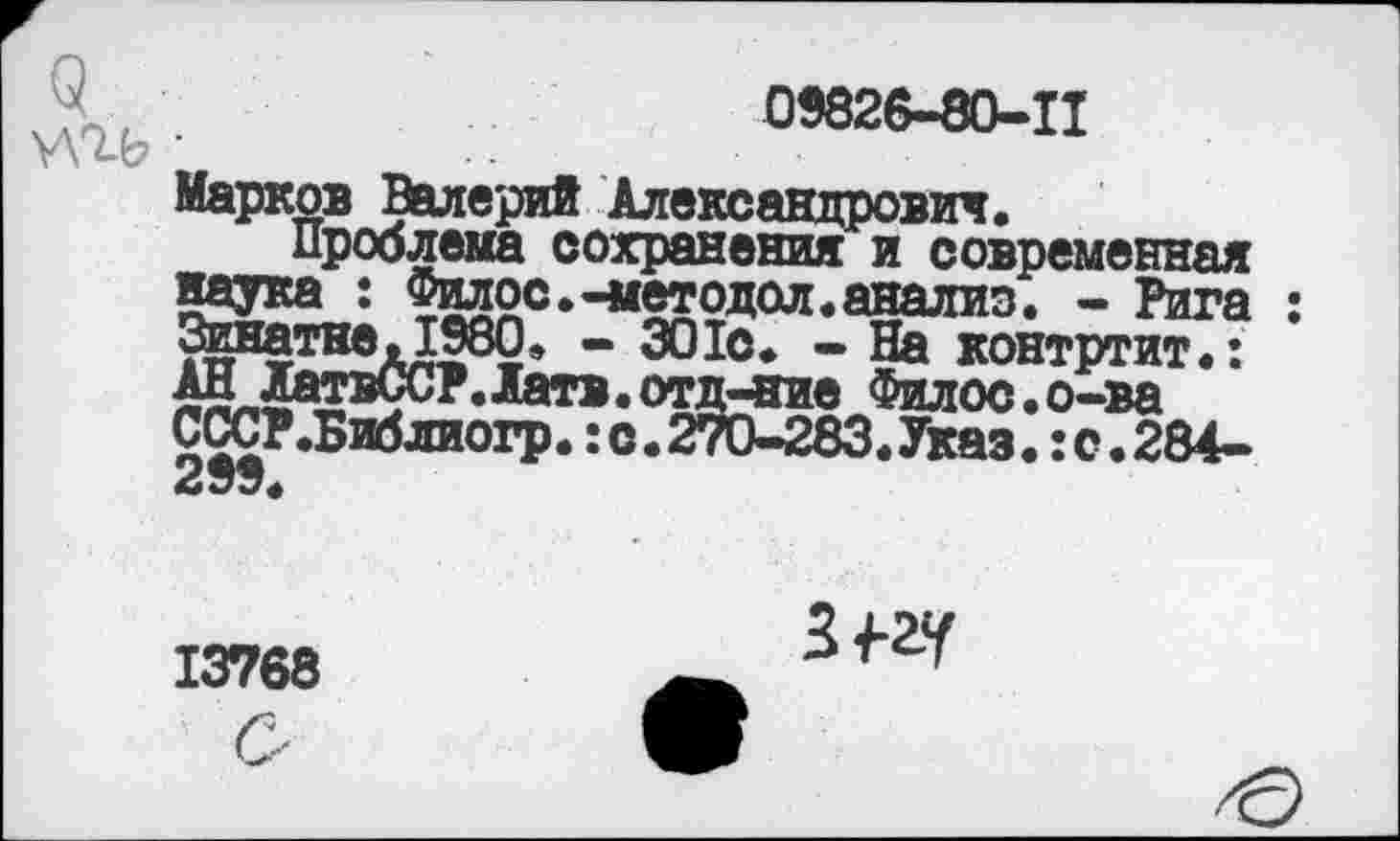 ﻿Ш •
09826-80-11
Проблема сохранения и современная наука : Филос.-методой,анализ. - Рига Зизатне,1980, - 301с. - На контртит.: АН АатвССР.Латв.отд-ние Филос.о-ва СССР.Библиогр.: с. 270-283. Указ.: с. 284-299<
13768
З^-ау